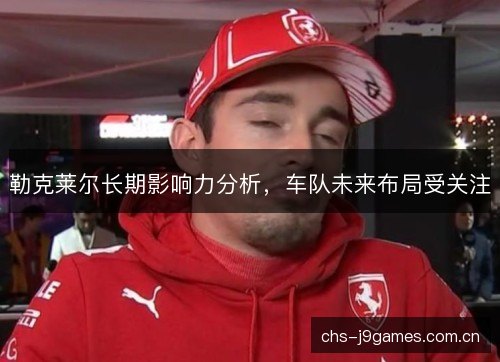 勒克莱尔长期影响力分析，车队未来布局受关注